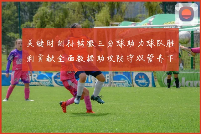 关键时刻孙铭徽三分球助力球队胜利贡献全面数据助攻防守双管齐下