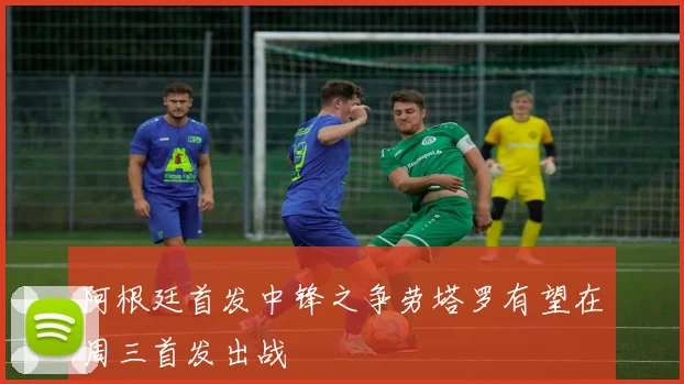 阿根廷首发中锋之争劳塔罗有望在周三首发出战
