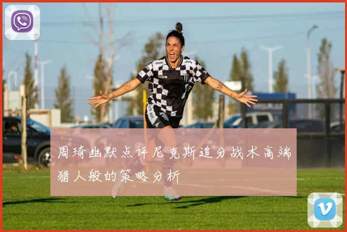 周琦幽默点评尼克斯追分战术高端猎人般的策略分析