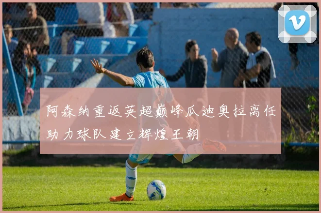 阿森纳重返英超巅峰瓜迪奥拉离任助力球队建立辉煌王朝