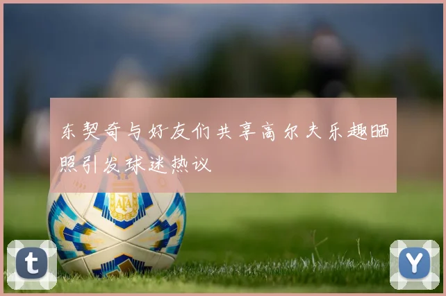 东契奇与好友们共享高尔夫乐趣晒照引发球迷热议