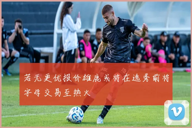 若无更优报价雄鹿或将在选秀前将字母交易至热火