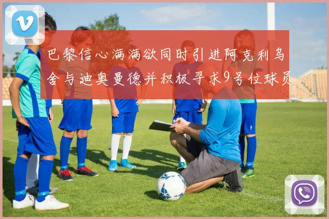 巴黎信心满满欲同时引进阿克利乌舍与迪奥曼德并积极寻求9号位球员