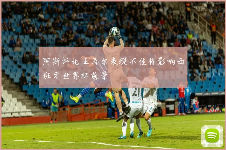 阿斯评论亚马尔表现不佳将影响西班牙世界杯前景