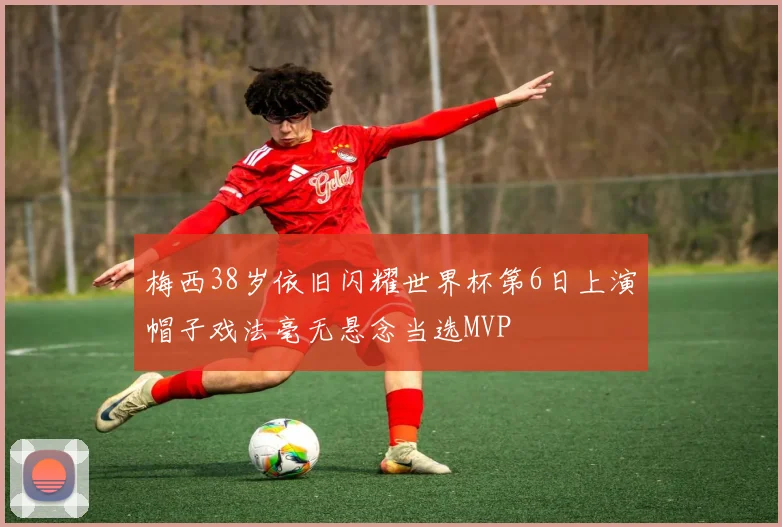 梅西38岁依旧闪耀世界杯第6日上演帽子戏法毫无悬念当选MVP