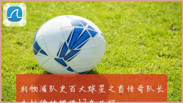 利物浦队史百大球星之首传奇队长杰拉德的辉煌17年历程