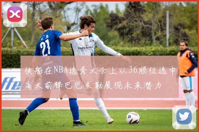 快船在NBA选秀大会上以36顺位选中高大前锋巴巴米勒展现未来潜力