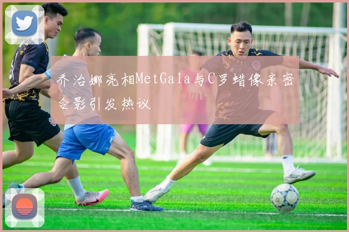 乔治娜亮相MetGala与C罗蜡像亲密合影引发热议