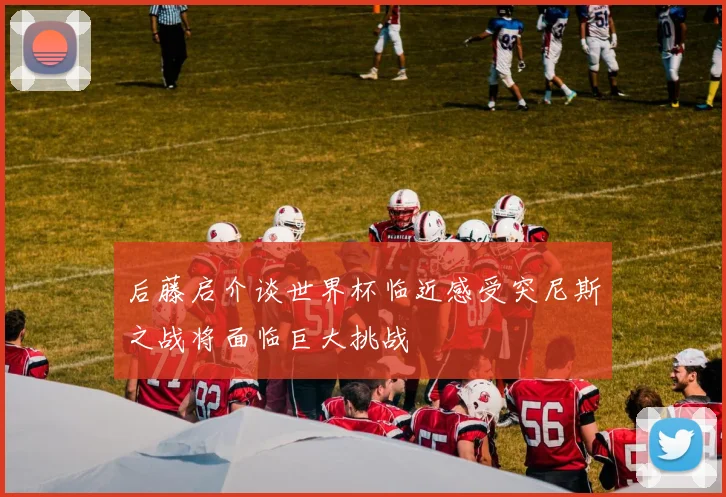 后藤启介谈世界杯临近感受突尼斯之战将面临巨大挑战